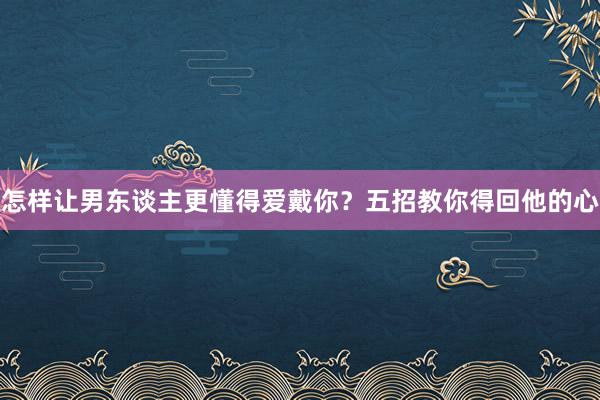 怎样让男东谈主更懂得爱戴你？五招教你得回他的心